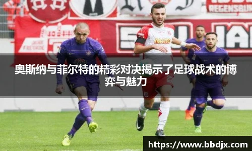 奥斯纳与菲尔特的精彩对决揭示了足球战术的博弈与魅力